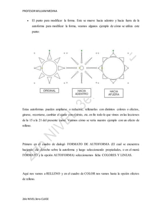 PROFESOR WILLIAM MEDINA 
 El punto para modificar la forma. Este se mueve hacia adentro y hacia fuera de la 
autoforma para modificar la forma, veamos algunos ejemplo de cómo se utiliza este 
punto: 
Estas autoformas pueden ampliarse o reducirse, rellenarlas con distintos colores o efectos, 
girarse, recortarse, cambiar el ajuste con el texto, etc. en fin todo lo que vimos en las lecciones 
de la 15 a la 21 del presente curso. Veamos cómo se vería nuestro ejemplo con un efecto de 
relleno. 
Primero en el cuadro de dialogó FORMATO DE AUTOFORMA (El cual se encuentra 
haciendo clic derecho sobre la autoforma y luego seleccionando propiedades, o en el menú 
FORMATO y la opción AUTOFORMA) seleccionamos ficha COLORES Y LINEAS. 
Aquí nos vamos a RELLENO y en el cuadro de COLOR nos vamos hasta la opción efectos 
de relleno. 
2do NIVEL 3era CLASE 
 