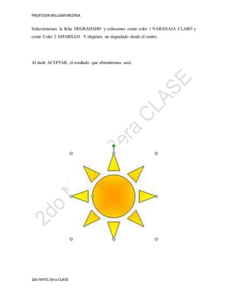 PROFESOR WILLIAM MEDINA 
Seleccionamos la ficha DEGRADADO y colocamos como color 1 NARANAJA CLARO y 
como Color 2 AMARILLO. Y elegimos un degradado desde el centro. 
Al darle ACEPTAR, el resultado que obtendremos será: 
2do NIVEL 3era CLASE 
 