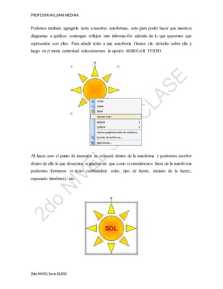 PROFESOR WILLIAM MEDINA 
Podemos también agregarle texto a nuestras autoformas, esto para poder hacer que nuestros 
diagramas o gráficos contengan reflejen más información además de lo que queremos que 
representen con ellos. Para añadir texto a una autoforma Damos clic derecho sobre ella y 
luego en el menú contextual seleccionamos la opción AGREGAR TEXTO. 
Al hacer esto el punto de inserción se colocará dentro de la autoforma y podremos escribir 
dentro de ella lo que deseemos, e igualmente que como si estuviéramos fuera de la autoforma 
podremos formatear el texto cambiándole color, tipo de fuente, tamaño de la fuente, 
espaciado interlineal, etc. 
2do NIVEL 3era CLASE 
 