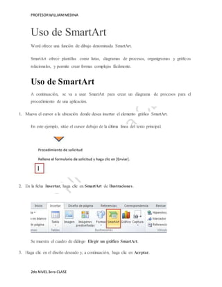 PROFESOR WILLIAM MEDINA 
Uso de SmartArt 
Word ofrece una función de dibujo denominada SmartArt. 
SmartArt ofrece plantillas como listas, diagramas de procesos, organigramas y gráficos 
relacionales, y permite crear formas complejas fácilmente. 
Uso de SmartArt 
A continuación, se va a usar SmartArt para crear un diagrama de procesos para el 
procedimiento de una aplicación. 
1. Mueva el cursor a la ubicación donde desea insertar el elemento gráfico SmartArt. 
En este ejemplo, sitúe el cursor debajo de la última línea del texto principal. 
2. En la ficha Insertar, haga clic en SmartArt de Ilustraciones. 
Se muestra el cuadro de diálogo Elegir un gráfico SmartArt. 
3. Haga clic en el diseño deseado y, a continuación, haga clic en Aceptar. 
2do NIVEL 3era CLASE 
 