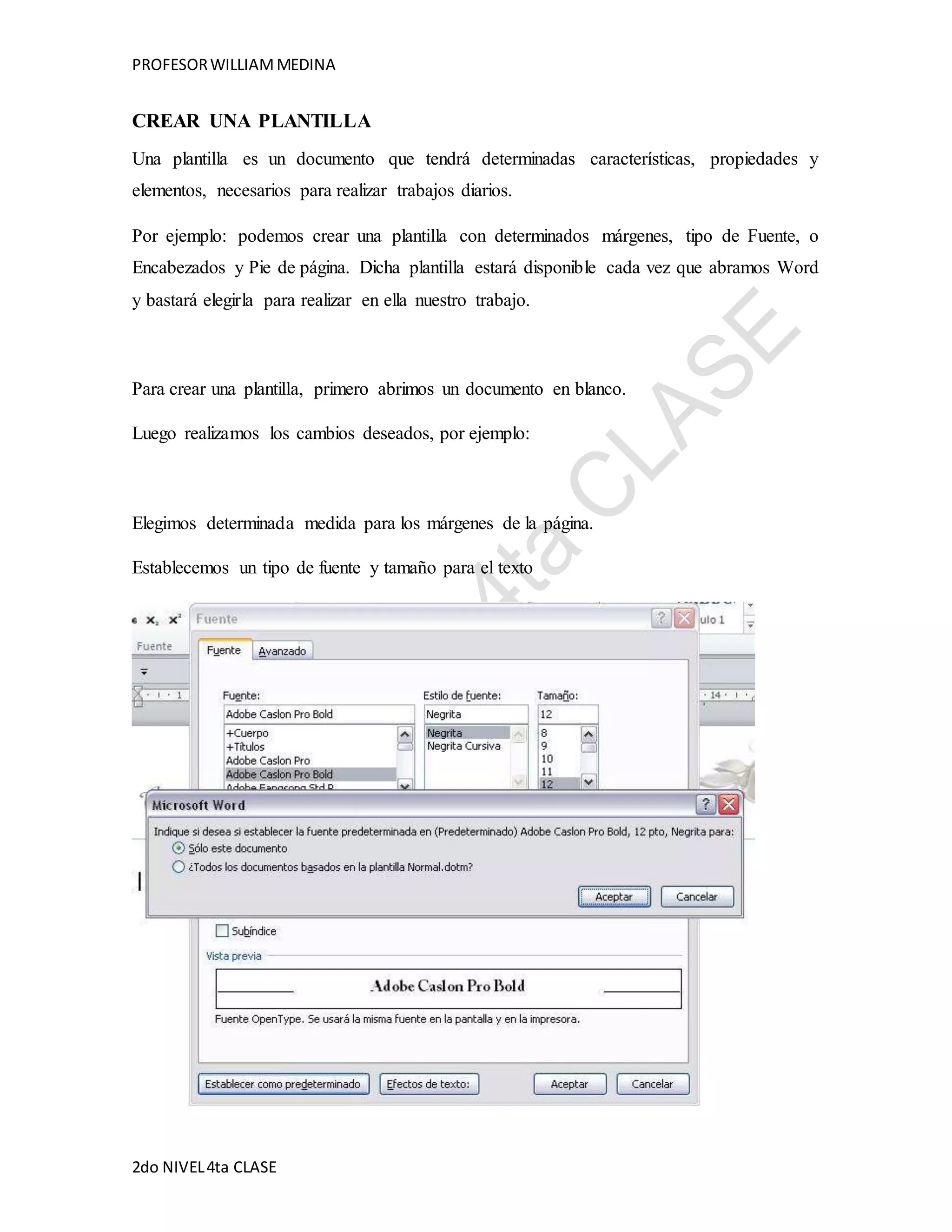 PROFESOR WILLIAM MEDINA 
CREAR UNA PLANTILLA 
Una plantilla es un documento que tendrá determinadas características, propiedades y 
elementos, necesarios para realizar trabajos diarios. 
Por ejemplo: podemos crear una plantilla con determinados márgenes, tipo de Fuente, o 
Encabezados y Pie de página. Dicha plantilla estará disponible cada vez que abramos Word 
y bastará elegirla para realizar en ella nuestro trabajo. 
Para crear una plantilla, primero abrimos un documento en blanco. 
Luego realizamos los cambios deseados, por ejemplo: 
Elegimos determinada medida para los márgenes de la página. 
Establecemos un tipo de fuente y tamaño para el texto 
2do NIVEL 4ta CLASE 
 