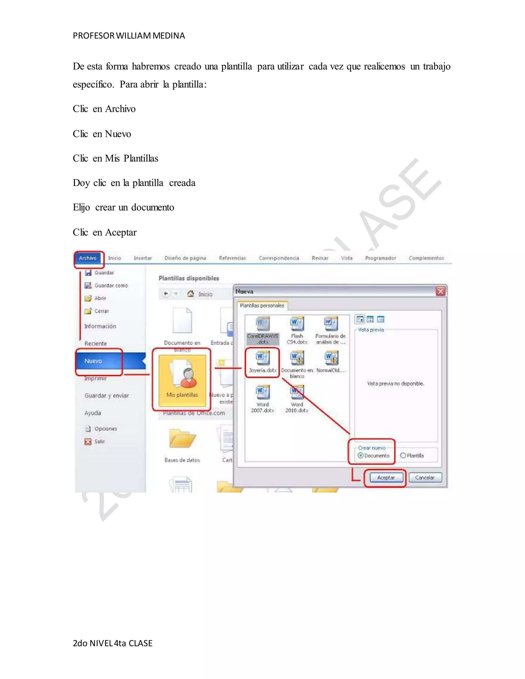 PROFESOR WILLIAM MEDINA 
De esta forma habremos creado una plantilla para utilizar cada vez que realicemos un trabajo 
específico. Para abrir la plantilla: 
Clic en Archivo 
Clic en Nuevo 
Clic en Mis Plantillas 
Doy clic en la plantilla creada 
Elijo crear un documento 
Clic en Aceptar 
2do NIVEL 4ta CLASE 
 