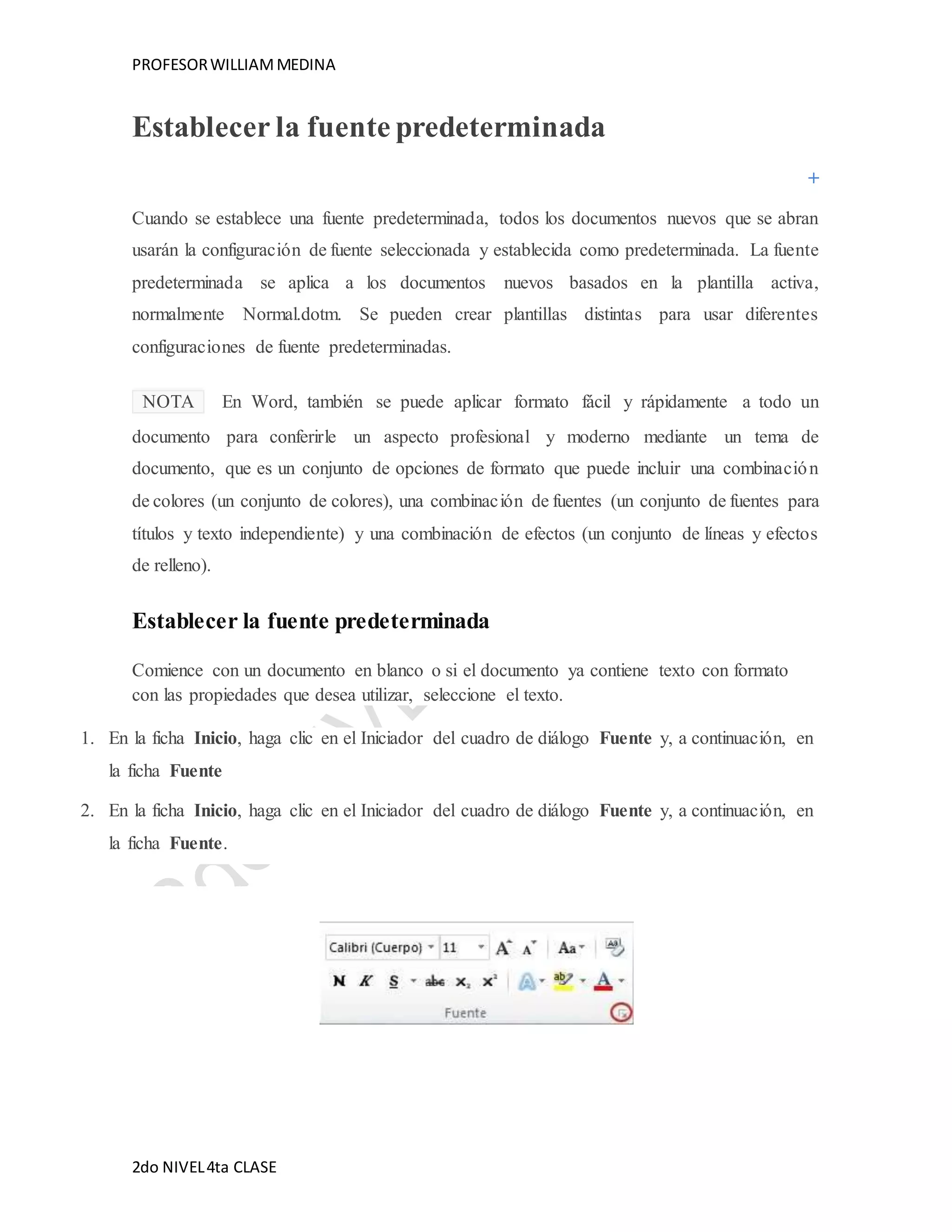 PROFESOR WILLIAM MEDINA 
Establecer la fuente predeterminada 
Cuando se establece una fuente predeterminada, todos los documentos nuevos que se abran 
usarán la configuración de fuente seleccionada y establecida como predeterminada. La fuente 
predeterminada se aplica a los documentos nuevos basados en la plantilla activa, 
normalmente Normal.dotm. Se pueden crear plantillas distintas para usar diferentes 
configuraciones de fuente predeterminadas. 
NOTA En Word, también se puede aplicar formato fácil y rápidamente a todo un 
documento para conferirle un aspecto profesional y moderno mediante un tema de 
documento, que es un conjunto de opciones de formato que puede incluir una combinación 
de colores (un conjunto de colores), una combinación de fuentes (un conjunto de fuentes para 
títulos y texto independiente) y una combinación de efectos (un conjunto de líneas y efectos 
de relleno). 
Establecer la fuente predeterminada 
Comience con un documento en blanco o si el documento ya contiene texto con formato 
con las propiedades que desea utilizar, seleccione el texto. 
1. En la ficha Inicio, haga clic en el Iniciador del cuadro de diálogo Fuente y, a continuación, en 
la ficha Fuente 
2. En la ficha Inicio, haga clic en el Iniciador del cuadro de diálogo Fuente y, a continuación, en 
la ficha Fuente. 
2do NIVEL 4ta CLASE 
 