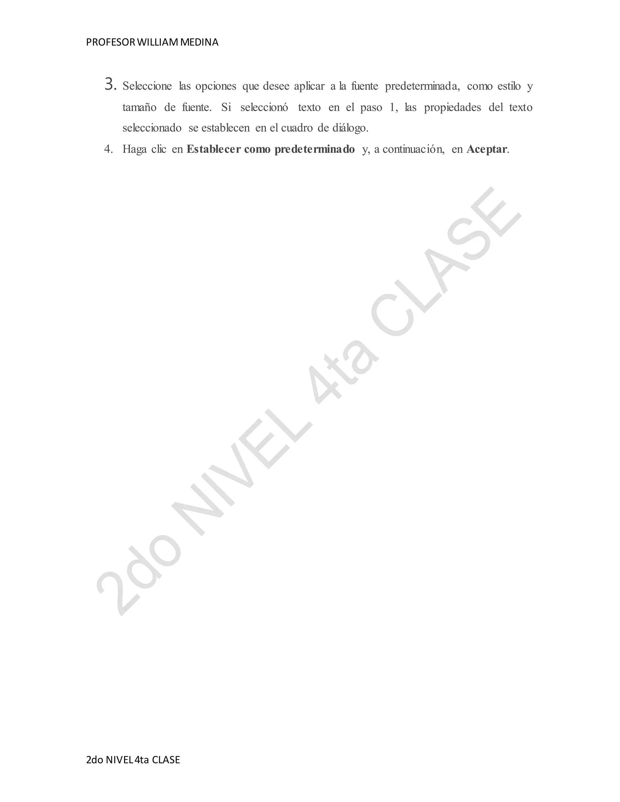PROFESOR WILLIAM MEDINA 
3. Seleccione las opciones que desee aplicar a la fuente predeterminada, como estilo y 
tamaño de fuente. Si seleccionó texto en el paso 1, las propiedades del texto 
seleccionado se establecen en el cuadro de diálogo. 
4. Haga clic en Establecer como predeterminado y, a continuación, en Aceptar. 
2do NIVEL 4ta CLASE 
