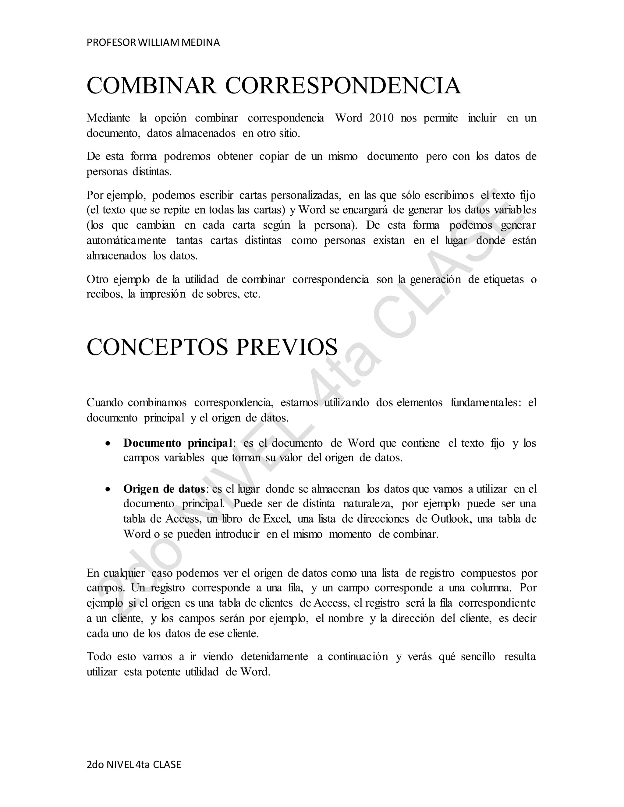 PROFESOR WILLIAM MEDINA 
COMBINAR CORRESPONDENCIA 
Mediante la opción combinar correspondencia Word 2010 nos permite incluir en un 
documento, datos almacenados en otro sitio. 
De esta forma podremos obtener copiar de un mismo documento pero con los datos de 
personas distintas. 
Por ejemplo, podemos escribir cartas personalizadas, en las que sólo escribimos el texto fijo 
(el texto que se repite en todas las cartas) y Word se encargará de generar los datos variables 
(los que cambian en cada carta según la persona). De esta forma podemos generar 
automáticamente tantas cartas distintas como personas existan en el lugar donde están 
almacenados los datos. 
Otro ejemplo de la utilidad de combinar correspondencia son la generación de etiquetas o 
recibos, la impresión de sobres, etc. 
CONCEPTOS PREVIOS 
Cuando combinamos correspondencia, estamos utilizando dos elementos fundamentales: el 
documento principal y el origen de datos. 
 Documento principal: es el documento de Word que contiene el texto fijo y los 
campos variables que toman su valor del origen de datos. 
 Origen de datos: es el lugar donde se almacenan los datos que vamos a utilizar en el 
documento principal. Puede ser de distinta naturaleza, por ejemplo puede ser una 
tabla de Access, un libro de Excel, una lista de direcciones de Outlook, una tabla de 
Word o se pueden introducir en el mismo momento de combinar. 
En cualquier caso podemos ver el origen de datos como una lista de registro compuestos por 
campos. Un registro corresponde a una fila, y un campo corresponde a una columna. Por 
ejemplo si el origen es una tabla de clientes de Access, el registro será la fila correspondiente 
a un cliente, y los campos serán por ejemplo, el nombre y la dirección del cliente, es decir 
cada uno de los datos de ese cliente. 
Todo esto vamos a ir viendo detenidamente a continuación y verás qué sencillo resulta 
utilizar esta potente utilidad de Word. 
2do NIVEL 4ta CLASE 
 