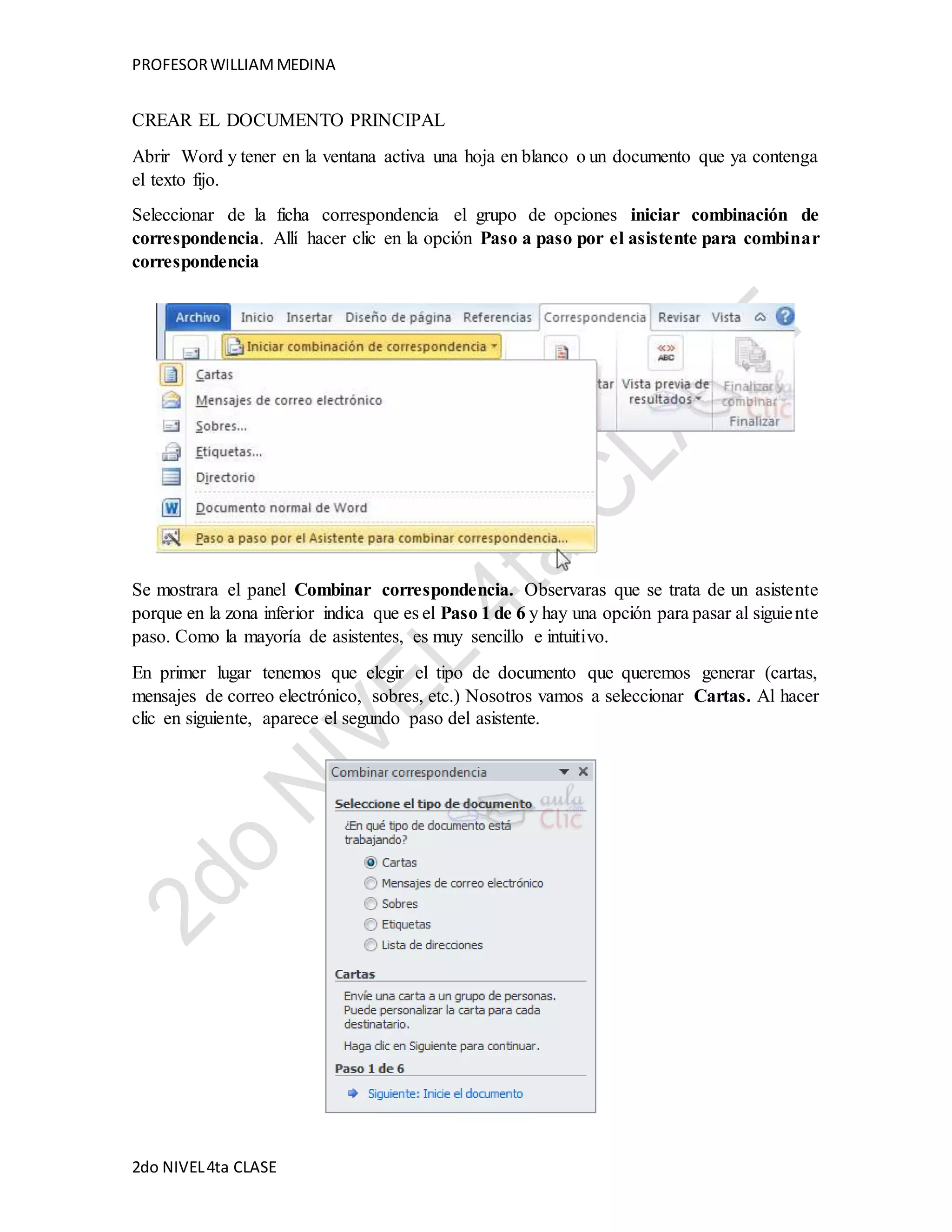 PROFESOR WILLIAM MEDINA 
CREAR EL DOCUMENTO PRINCIPAL 
Abrir Word y tener en la ventana activa una hoja en blanco o un documento que ya contenga 
el texto fijo. 
Seleccionar de la ficha correspondencia el grupo de opciones iniciar combinación de 
correspondencia. Allí hacer clic en la opción Paso a paso por el asistente para combinar 
correspondencia 
Se mostrara el panel Combinar correspondencia. Observaras que se trata de un asistente 
porque en la zona inferior indica que es el Paso 1 de 6 y hay una opción para pasar al siguie nte 
paso. Como la mayoría de asistentes, es muy sencillo e intuitivo. 
En primer lugar tenemos que elegir el tipo de documento que queremos generar (cartas, 
mensajes de correo electrónico, sobres, etc.) Nosotros vamos a seleccionar Cartas. Al hacer 
clic en siguiente, aparece el segundo paso del asistente. 
2do NIVEL 4ta CLASE 
 