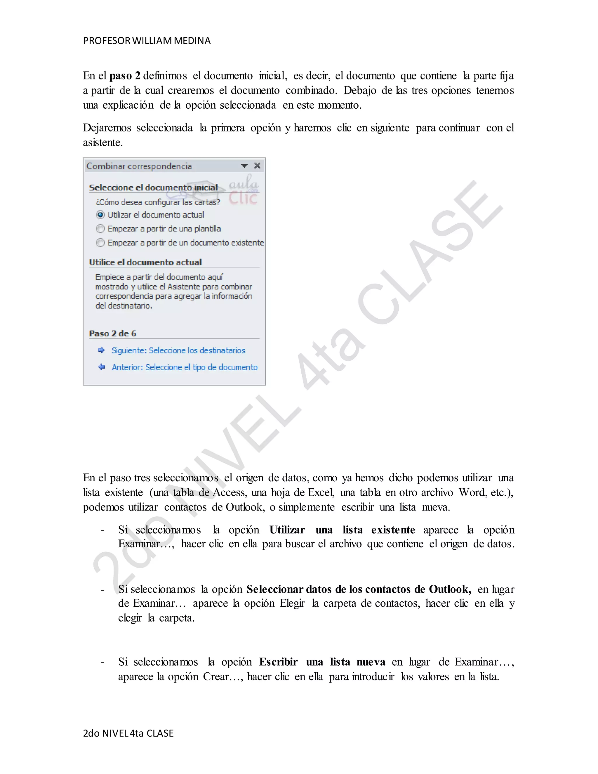 PROFESOR WILLIAM MEDINA 
En el paso 2 definimos el documento inicial, es decir, el documento que contiene la parte fija 
a partir de la cual crearemos el documento combinado. Debajo de las tres opciones tenemos 
una explicación de la opción seleccionada en este momento. 
Dejaremos seleccionada la primera opción y haremos clic en siguiente para continuar con el 
asistente. 
En el paso tres seleccionamos el origen de datos, como ya hemos dicho podemos utilizar una 
lista existente (una tabla de Access, una hoja de Excel, una tabla en otro archivo Word, etc.), 
podemos utilizar contactos de Outlook, o simplemente escribir una lista nueva. 
- Si seleccionamos la opción Utilizar una lista existente aparece la opción 
Examinar…, hacer clic en ella para buscar el archivo que contiene el origen de datos. 
- Si seleccionamos la opción Seleccionar datos de los contactos de Outlook, en lugar 
de Examinar… aparece la opción Elegir la carpeta de contactos, hacer clic en ella y 
elegir la carpeta. 
- Si seleccionamos la opción Escribir una lista nueva en lugar de Examinar…, 
aparece la opción Crear…, hacer clic en ella para introducir los valores en la lista. 
2do NIVEL 4ta CLASE 
 