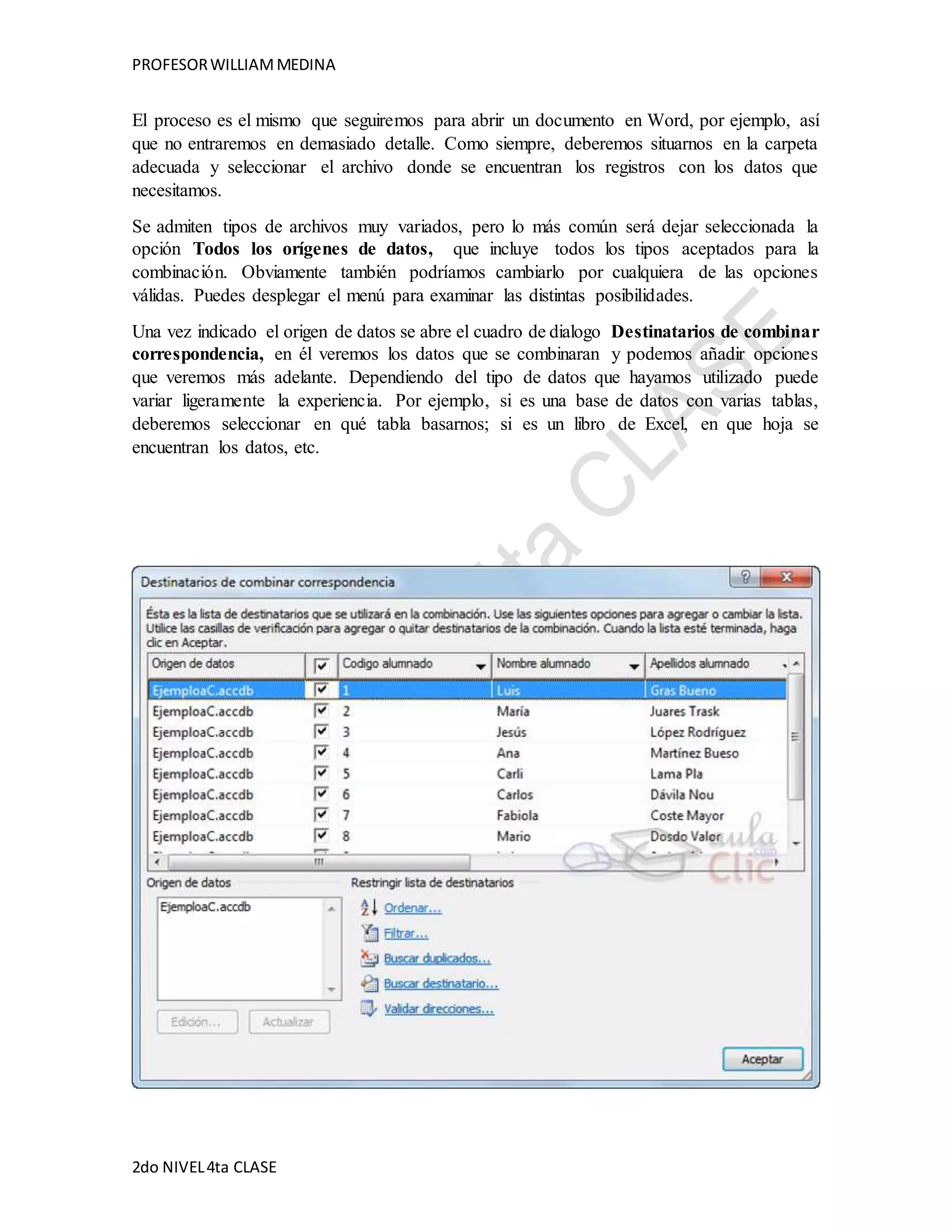 PROFESOR WILLIAM MEDINA 
El proceso es el mismo que seguiremos para abrir un documento en Word, por ejemplo, así 
que no entraremos en demasiado detalle. Como siempre, deberemos situarnos en la carpeta 
adecuada y seleccionar el archivo donde se encuentran los registros con los datos que 
necesitamos. 
Se admiten tipos de archivos muy variados, pero lo más común será dejar seleccionada la 
opción Todos los orígenes de datos, que incluye todos los tipos aceptados para la 
combinación. Obviamente también podríamos cambiarlo por cualquiera de las opciones 
válidas. Puedes desplegar el menú para examinar las distintas posibilidades. 
Una vez indicado el origen de datos se abre el cuadro de dialogo Destinatarios de combinar 
correspondencia, en él veremos los datos que se combinaran y podemos añadir opciones 
que veremos más adelante. Dependiendo del tipo de datos que hayamos utilizado puede 
variar ligeramente la experiencia. Por ejemplo, si es una base de datos con varias tablas, 
deberemos seleccionar en qué tabla basarnos; si es un libro de Excel, en que hoja se 
encuentran los datos, etc. 
2do NIVEL 4ta CLASE 
 