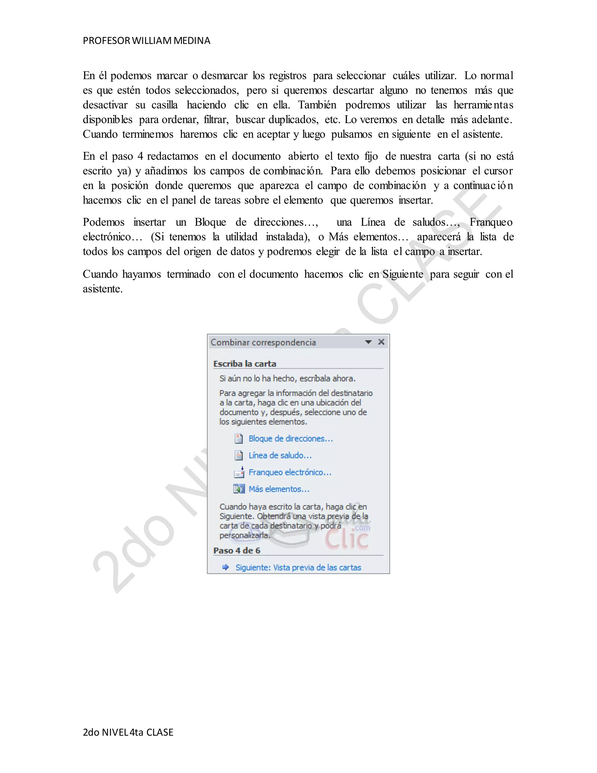PROFESOR WILLIAM MEDINA 
En él podemos marcar o desmarcar los registros para seleccionar cuáles utilizar. Lo normal 
es que estén todos seleccionados, pero si queremos descartar alguno no tenemos más que 
desactivar su casilla haciendo clic en ella. También podremos utilizar las herramie ntas 
disponibles para ordenar, filtrar, buscar duplicados, etc. Lo veremos en detalle más adelante. 
Cuando terminemos haremos clic en aceptar y luego pulsamos en siguiente en el asistente. 
En el paso 4 redactamos en el documento abierto el texto fijo de nuestra carta (si no está 
escrito ya) y añadimos los campos de combinación. Para ello debemos posicionar el cursor 
en la posición donde queremos que aparezca el campo de combinación y a continuac ión 
hacemos clic en el panel de tareas sobre el elemento que queremos insertar. 
Podemos insertar un Bloque de direcciones…, una Línea de saludos…, Franqueo 
electrónico… (Si tenemos la utilidad instalada), o Más elementos… aparecerá la lista de 
todos los campos del origen de datos y podremos elegir de la lista el campo a insertar. 
Cuando hayamos terminado con el documento hacemos clic en Siguiente para seguir con el 
asistente. 
2do NIVEL 4ta CLASE 
 
