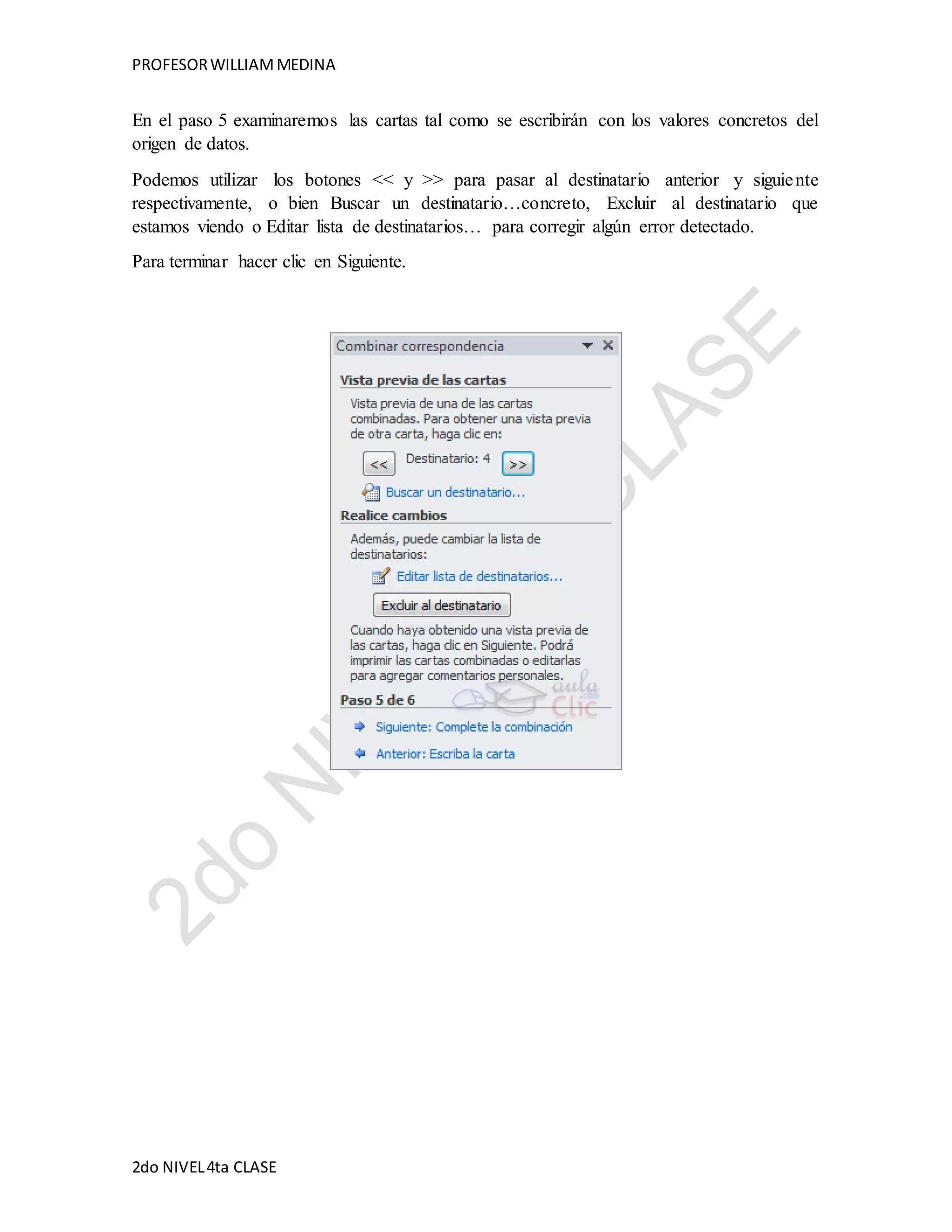 PROFESOR WILLIAM MEDINA 
En el paso 5 examinaremos las cartas tal como se escribirán con los valores concretos del 
origen de datos. 
Podemos utilizar los botones << y >> para pasar al destinatario anterior y siguie nte 
respectivamente, o bien Buscar un destinatario…concreto, Excluir al destinatario que 
estamos viendo o Editar lista de destinatarios… para corregir algún error detectado. 
Para terminar hacer clic en Siguiente. 
2do NIVEL 4ta CLASE 
 