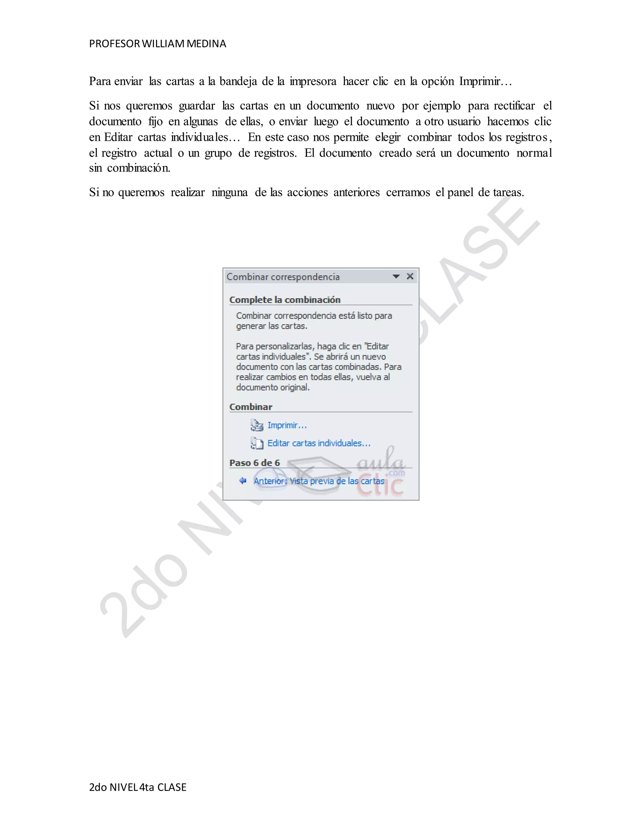 PROFESOR WILLIAM MEDINA 
Para enviar las cartas a la bandeja de la impresora hacer clic en la opción Imprimir… 
Si nos queremos guardar las cartas en un documento nuevo por ejemplo para rectificar el 
documento fijo en algunas de ellas, o enviar luego el documento a otro usuario hacemos clic 
en Editar cartas individuales… En este caso nos permite elegir combinar todos los registros , 
el registro actual o un grupo de registros. El documento creado será un documento normal 
sin combinación. 
Si no queremos realizar ninguna de las acciones anteriores cerramos el panel de tareas. 
2do NIVEL 4ta CLASE 
 