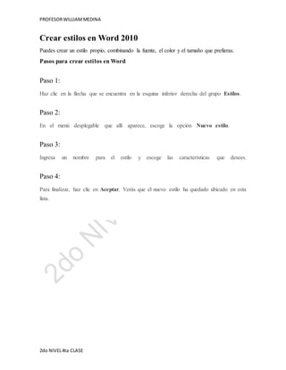 PROFESOR WILLIAM MEDINA 
Crear estilos en Word 2010 
Puedes crear un estilo propio, combinando la fuente, el color y el tamaño que prefieras. 
Pasos para crear estilos en Word 
Paso 1: 
Haz clic en la flecha que se encuentra en la esquina inferior derecha del grupo Estilos. 
Paso 2: 
En el menú desplegable que allí aparece, escoge la opción Nuevo estilo. 
Paso 3: 
Ingresa un nombre para el estilo y escoge las características que desees. 
Paso 4: 
Para finalizar, haz clic en Aceptar. Verás que el nuevo estilo ha quedado ubicado en esta 
lista. 
2do NIVEL 4ta CLASE 
 