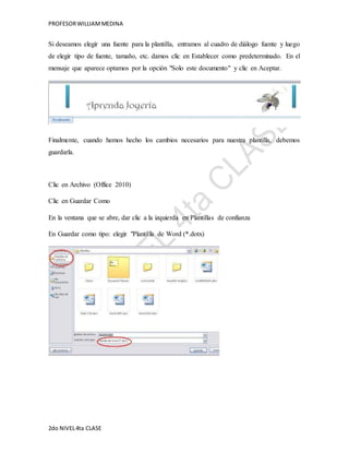 PROFESOR WILLIAM MEDINA 
Si deseamos elegir una fuente para la plantilla, entramos al cuadro de diálogo fuente y luego 
de elegir tipo de fuente, tamaño, etc. damos clic en Establecer como predeterminado. En el 
mensaje que aparece optamos por la opción "Solo este documento" y clic en Aceptar. 
Finalmente, cuando hemos hecho los cambios necesarios para nuestra plantilla, debemos 
guardarla. 
Clic en Archivo (Office 2010) 
Clic en Guardar Como 
En la ventana que se abre, dar clic a la izquierda en Plantillas de confianza 
En Guardar como tipo: elegir "Plantilla de Word (*.dotx) 
2do NIVEL 4ta CLASE 
 