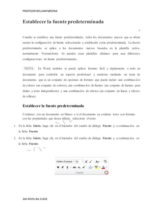 PROFESOR WILLIAM MEDINA 
Establecer la fuente predeterminada 
Cuando se establece una fuente predeterminada, todos los documentos nuevos que se abran 
usarán la configuración de fuente seleccionada y establecida como predeterminada. La fuente 
predeterminada se aplica a los documentos nuevos basados en la plantilla activa, 
normalmente Normal.dotm. Se pueden crear plantillas distintas para usar diferentes 
configuraciones de fuente predeterminadas. 
NOTA En Word, también se puede aplicar formato fácil y rápidamente a todo un 
documento para conferirle un aspecto profesional y moderno mediante un tema de 
documento, que es un conjunto de opciones de formato que puede incluir una combinación 
de colores (un conjunto de colores), una combinación de fuentes (un conjunto de fuentes para 
títulos y texto independiente) y una combinación de efectos (un conjunto de líneas y efectos 
de relleno). 
Establecer la fuente predeterminada 
Comience con un documento en blanco o si el documento ya contiene texto con formato 
con las propiedades que desea utilizar, seleccione el texto. 
1. En la ficha Inicio, haga clic en el Iniciador del cuadro de diálogo Fuente y, a continuación, en 
la ficha Fuente 
2. En la ficha Inicio, haga clic en el Iniciador del cuadro de diálogo Fuente y, a continuación, en 
la ficha Fuente. 
2do NIVEL 4ta CLASE 
 