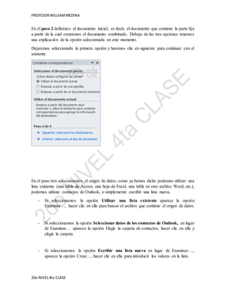 PROFESOR WILLIAM MEDINA 
En el paso 2 definimos el documento inicial, es decir, el documento que contiene la parte fija 
a partir de la cual crearemos el documento combinado. Debajo de las tres opciones tenemos 
una explicación de la opción seleccionada en este momento. 
Dejaremos seleccionada la primera opción y haremos clic en siguiente para continuar con el 
asistente. 
En el paso tres seleccionamos el origen de datos, como ya hemos dicho podemos utilizar una 
lista existente (una tabla de Access, una hoja de Excel, una tabla en otro archivo Word, etc.), 
podemos utilizar contactos de Outlook, o simplemente escribir una lista nueva. 
- Si seleccionamos la opción Utilizar una lista existente aparece la opción 
Examinar…, hacer clic en ella para buscar el archivo que contiene el origen de datos. 
- Si seleccionamos la opción Seleccionar datos de los contactos de Outlook, en lugar 
de Examinar… aparece la opción Elegir la carpeta de contactos, hacer clic en ella y 
elegir la carpeta. 
- Si seleccionamos la opción Escribir una lista nueva en lugar de Examinar…, 
aparece la opción Crear…, hacer clic en ella para introducir los valores en la lista. 
2do NIVEL 4ta CLASE 
 