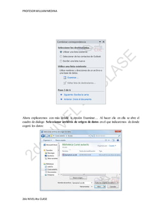 PROFESOR WILLIAM MEDINA 
Ahora explicaremos con más detalle la opción Examinar… Al hacer clic en ella se abre el 
cuadro de dialogo Seleccionar archivos de origen de datos en el que indicaremos de donde 
cogerá los datos: 
2do NIVEL 4ta CLASE 
 