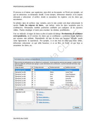 PROFESOR WILLIAM MEDINA 
El proceso es el mismo que seguiremos para abrir un documento en Word, por ejemplo, así 
que no entraremos en demasiado detalle. Como siempre, deberemos situarnos en la carpeta 
adecuada y seleccionar el archivo donde se encuentran los registros con los datos que 
necesitamos. 
Se admiten tipos de archivos muy variados, pero lo más común será dejar seleccionada la 
opción Todos los orígenes de datos, que incluye todos los tipos aceptados para la 
combinación. Obviamente también podríamos cambiarlo por cualquiera de las opciones 
válidas. Puedes desplegar el menú para examinar las distintas posibilidades. 
Una vez indicado el origen de datos se abre el cuadro de dialogo Destinatarios de combinar 
correspondencia, en él veremos los datos que se combinaran y podemos añadir opciones 
que veremos más adelante. Dependiendo del tipo de datos que hayamos utilizado puede 
variar ligeramente la experiencia. Por ejemplo, si es una base de datos con varias tablas, 
deberemos seleccionar en qué tabla basarnos; si es un libro de Excel, en que hoja se 
encuentran los datos, etc. 
2do NIVEL 4ta CLASE 
 
