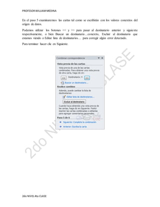 PROFESOR WILLIAM MEDINA 
En el paso 5 examinaremos las cartas tal como se escribirán con los valores concretos del 
origen de datos. 
Podemos utilizar los botones << y >> para pasar al destinatario anterior y siguie nte 
respectivamente, o bien Buscar un destinatario…concreto, Excluir al destinatario que 
estamos viendo o Editar lista de destinatarios… para corregir algún error detectado. 
Para terminar hacer clic en Siguiente. 
2do NIVEL 4ta CLASE 
 