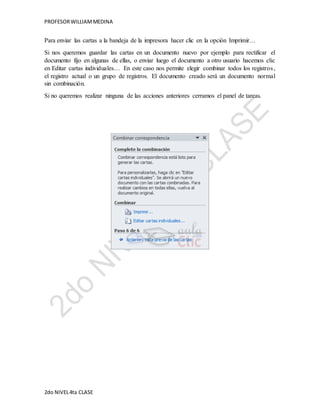 PROFESOR WILLIAM MEDINA 
Para enviar las cartas a la bandeja de la impresora hacer clic en la opción Imprimir… 
Si nos queremos guardar las cartas en un documento nuevo por ejemplo para rectificar el 
documento fijo en algunas de ellas, o enviar luego el documento a otro usuario hacemos clic 
en Editar cartas individuales… En este caso nos permite elegir combinar todos los registros , 
el registro actual o un grupo de registros. El documento creado será un documento normal 
sin combinación. 
Si no queremos realizar ninguna de las acciones anteriores cerramos el panel de tareas. 
2do NIVEL 4ta CLASE 
 