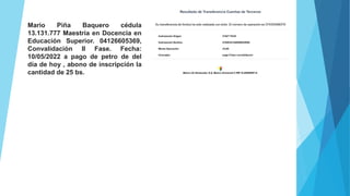 Mario Piña Baquero cédula
13.131.777 Maestría en Docencia en
Educación Superior. 04126605369,
Convalidación II Fase. Fecha:
10/05/2022 a pago de petro de del
día de hoy , abono de inscripción la
cantidad de 25 bs.
 