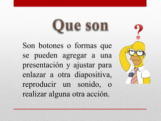 Son botones o formas que
se pueden agregar a una
presentación y ajustar para
enlazar a otra diapositiva,
reproducir un sonido, o
realizar alguna otra acción.
 
