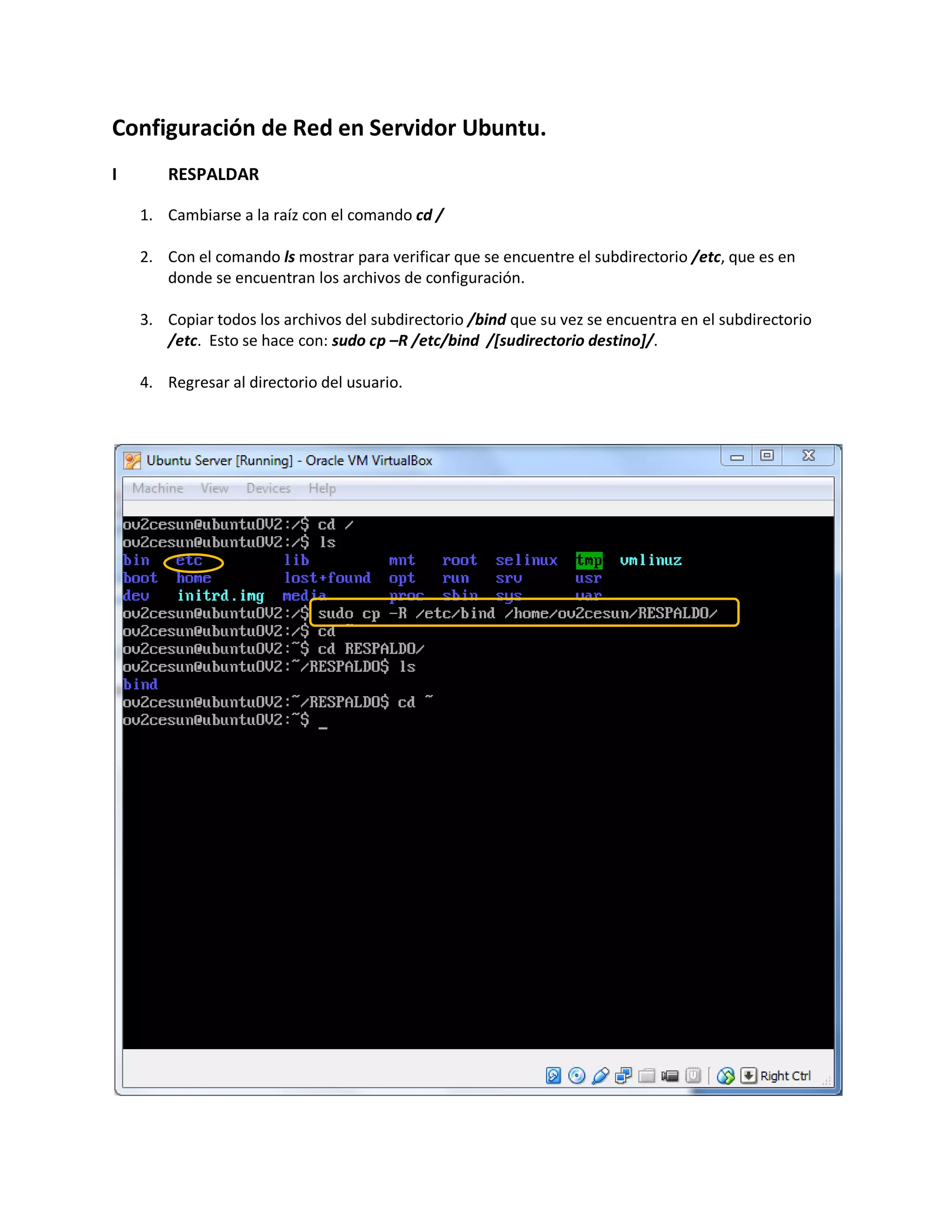 Configuración de Red en Servidor Ubuntu.
I RESPALDAR
1. Cambiarse a la raíz con el comando cd /
2. Con el comando ls mostrar para verificar que se encuentre el subdirectorio /etc, que es en
donde se encuentran los archivos de configuración.
3. Copiar todos los archivos del subdirectorio /bind que su vez se encuentra en el subdirectorio
/etc. Esto se hace con: sudo cp –R /etc/bind /[sudirectorio destino]/.
4. Regresar al directorio del usuario.
 