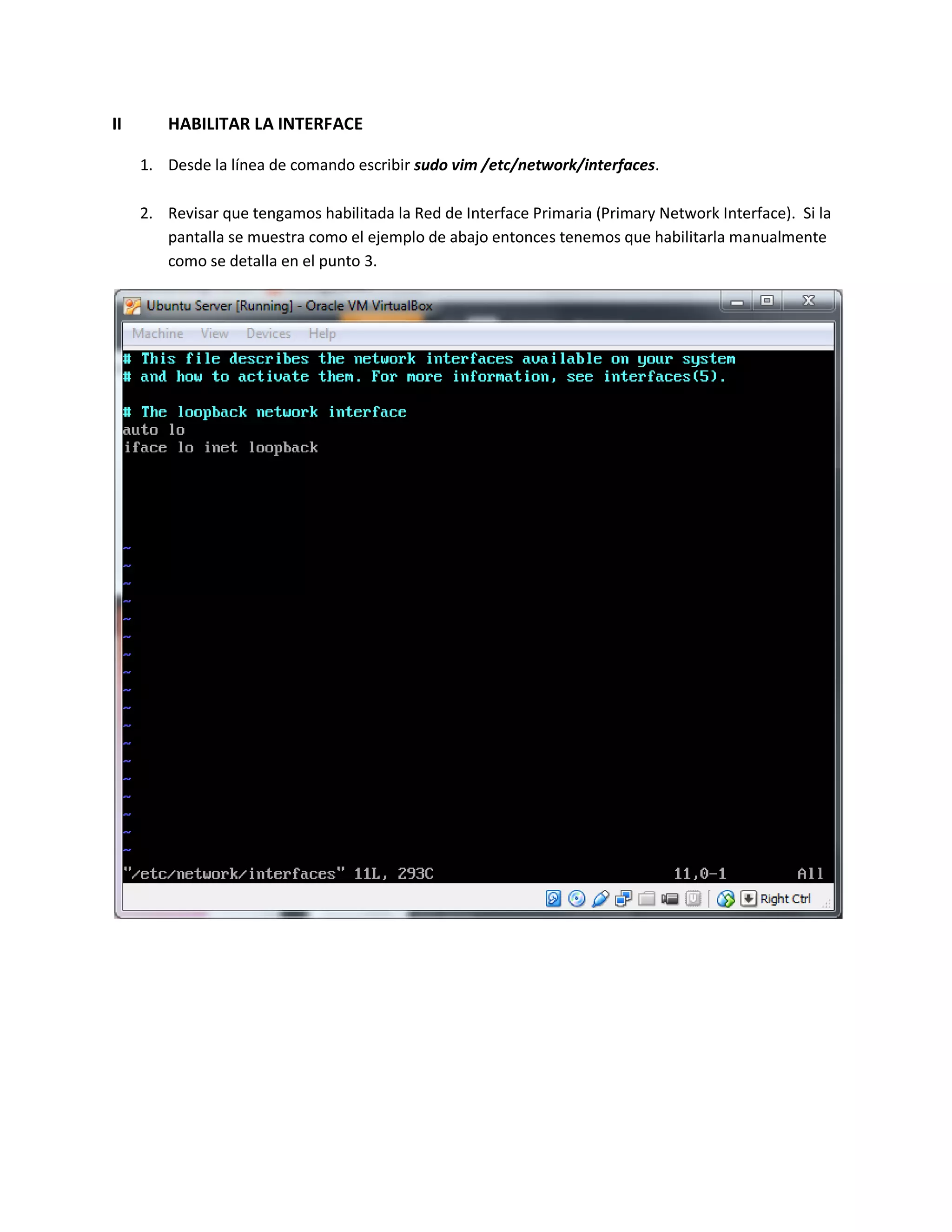 II HABILITAR LA INTERFACE
1. Desde la línea de comando escribir sudo vim /etc/network/interfaces.
2. Revisar que tengamos habilitada la Red de Interface Primaria (Primary Network Interface). Si la
pantalla se muestra como el ejemplo de abajo entonces tenemos que habilitarla manualmente
como se detalla en el punto 3.
 