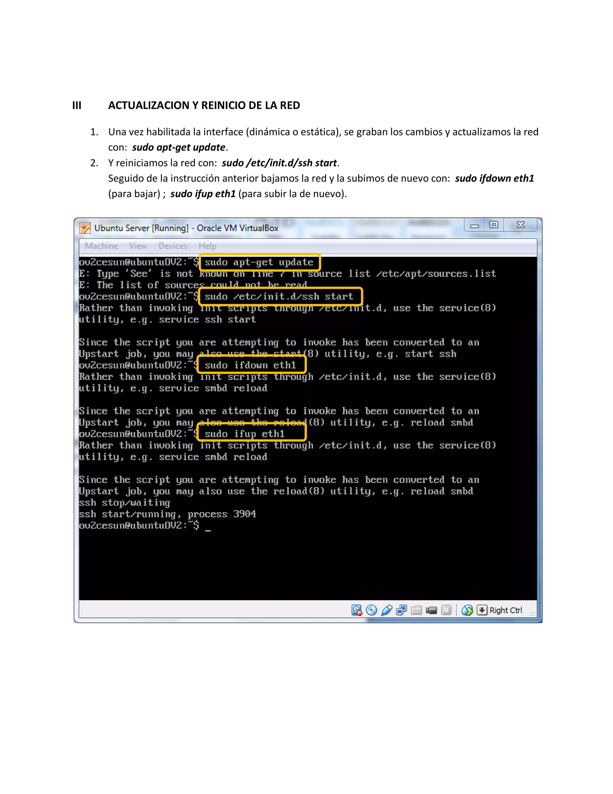 III ACTUALIZACION Y REINICIO DE LA RED
1. Una vez habilitada la interface (dinámica o estática), se graban los cambios y actualizamos la red
con: sudo apt-get update.
2. Y reiniciamos la red con: sudo /etc/init.d/ssh start.
Seguido de la instrucción anterior bajamos la red y la subimos de nuevo con: sudo ifdown eth1
(para bajar) ; sudo ifup eth1 (para subir la de nuevo).
 