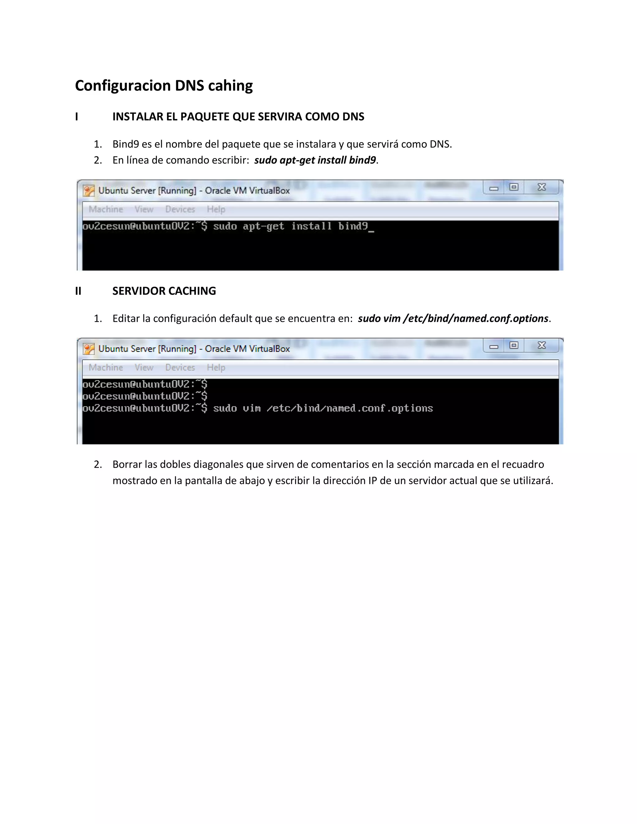 Configuracion DNS cahing
I INSTALAR EL PAQUETE QUE SERVIRA COMO DNS
1. Bind9 es el nombre del paquete que se instalara y que servirá como DNS.
2. En línea de comando escribir: sudo apt-get install bind9.
II SERVIDOR CACHING
1. Editar la configuración default que se encuentra en: sudo vim /etc/bind/named.conf.options.
2. Borrar las dobles diagonales que sirven de comentarios en la sección marcada en el recuadro
mostrado en la pantalla de abajo y escribir la dirección IP de un servidor actual que se utilizará.
 