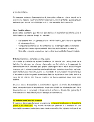 al cliente similares.
En áreas que presenten largos períodos de desempleo, aplicar un criterio basado en la
experiencia, afectaría negativamente la representación. Siendo preferible que se apliquen
exámenes para evaluar las habilidades básicas y los resultados de la capitación.
Otras Consideraciones
Existen otros estándares que deberían considerarse al desarrollar los criterios para el
reclutamiento del personal de logística electoral:
 Si el personal debe ser ajeno a cualquier actividad política,o sisebusca un equilibrio
de intereses políticos;
 Cualquier circunstancia que descalificaría a una persona para obtener el empleo;
 Si el personal debe cumplir con ciertos requisitos profesionales o académicos;
 Si se debe emplear a personal que represente a la comunidad en la que trabajará.
Criterios referentes a las funciones del personal
Los criterios y los niveles de realización deberían ser distintos para cada posición de la
logística. Por ejemplo, los criterios relacionados con la iniciativa y la capacidad de
administración serían adecuados para quienes se encargarán de las mesas de votación; por
otra parte, no es necesario que el personal empleado para ayudar con cuestiones logísticas,
o con el embalajede materiales,cuente con habilidades de comunicación interpersonal que
sí requieren los que trabajan en las mesas de votación. Algunas funciones como marcar la
mano de los votantes con tinta, no requieren de buena capacidad visual como otros
trabajos.
En países en vías de desarrollo, especialmente en aquellos con niveles de alfabetización
bajos, los requisitos para el reclutamiento de personal pueden ser más flexibles para tratar
de garantizar que la comunidad esté representada en la mesa de votación, mejorando el
nivel de habilidad mediante un proceso de capacitación intensivo.
7.4 Inventarios de recursos humanos
El inventario de recursos humanos generalmente se ha denominado proceso de auditoría
propia o de autoestudio. Hay muchas técnicas que permiten a la empresa dar una
descripción clara y precisa de sus recursos humanos actuales. Una encuesta reciente de las
 