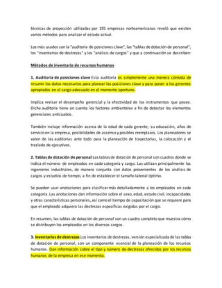técnicas de proyección utilizadas por 195 empresas norteamericanas reveló que existen
varios métodos para analizar el estado actual.
Los más usados son la "auditoría de posiciones clave", las "tablas de dotación de personal",
los "inventarios de destrezas" y los "análisis de cargos" y que a continuación se describen:
Métodos de inventario de recursos humanos
1. Auditoría de posiciones clave Esta auditoría es simplemente una manera cómoda de
resumir los datos necesarios para planear las posiciones clave y para poner a los gerentes
apropiados en el cargo adecuado en el momento oportuno.
Implica revisar el desempeño gerencial y la efectividad de los instrumentos que posee.
Dicha auditoría tiene en cuenta los factores ambientales a fin de detectar los elementos
gerenciales anticuados.
También incluye información acerca de la edad de cada gerente, su educación, años de
servicio en la empresa, posibilidades de ascenso y posibles reemplazos. Los planeadores se
valen de las auditorías ante todo para la planeación de trayectorias, la colocación y el
traslado de ejecutivos.
2. Tablas de dotación de personal Las tablas de dotación de personal son cuadros donde se
indica el número de empleados en cada categoría y cargo. Las utilizan principalmente los
ingenieros industriales, de manera conjunta con datos provenientes de los análisis de
cargos y estudios de tiempo, a fin de establecer el tamaño laboral óptimo.
Se pueden usar anotaciones para clasificar más detalladamente a los empleados en cada
categoría. Las anotaciones dan información sobre el sexo, edad, estado civil, incapacidades
y otras características personales, así como el tiempo de capacitación que se requiere para
que el empleado adquiera las destrezas específicas exigidas por el cargo.
En resumen, las tablas de dotación de personal son un cuadro completo que muestra cómo
se distribuyen los empleados en los diversos cargos.
3. Inventarios de destrezas Los inventarios de destrezas, versión especializada de las tablas
de dotación de personal, son un componente esencial de la planeación de los recursos
humanos. Dan información sobre el tipo y número de destrezas ofrecidos por los recursos
humanos de la empresa en ese momento.
 