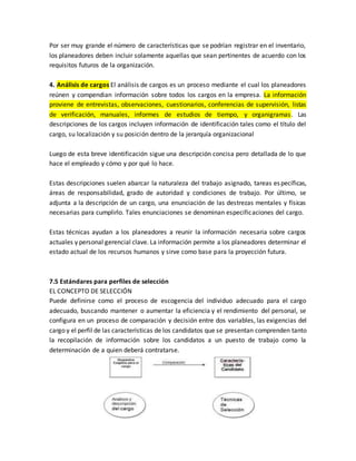 Por ser muy grande el número de características que se podrían registrar en el inventario,
los planeadores deben incluir solamente aquellas que sean pertinentes de acuerdo con los
requisitos futuros de la organización.
4. Análisis de cargos El análisis de cargos es un proceso mediante el cual los planeadores
reúnen y compendian información sobre todos los cargos en la empresa. La información
proviene de entrevistas, observaciones, cuestionarios, conferencias de supervisión, listas
de verificación, manuales, informes de estudios de tiempo, y organigramas. Las
descripciones de los cargos incluyen información de identificación tales como el título del
cargo, su localización y su posición dentro de la jerarquía organizacional
Luego de esta breve identificación sigue una descripción concisa pero detallada de lo que
hace el empleado y cómo y por qué lo hace.
Estas descripciones suelen abarcar la naturaleza del trabajo asignado, tareas específicas,
áreas de responsabilidad, grado de autoridad y condiciones de trabajo. Por último, se
adjunta a la descripción de un cargo, una enunciación de las destrezas mentales y físicas
necesarias para cumplirlo. Tales enunciaciones se denominan especificaciones del cargo.
Estas técnicas ayudan a los planeadores a reunir la información necesaria sobre cargos
actuales y personal gerencial clave. La información permite a los planeadores determinar el
estado actual de los recursos humanos y sirve como base para la proyección futura.
7.5 Estándares para perfiles de selección
EL CONCEPTO DE SELECCIÓN
Puede definirse como el proceso de escogencia del individuo adecuado para el cargo
adecuado, buscando mantener o aumentar la eficiencia y el rendimiento del personal, se
configura en un proceso de comparación y decisión entre dos variables, las exigencias del
cargo y el perfil de las características de los candidatos que se presentan comprenden tanto
la recopilación de información sobre los candidatos a un puesto de trabajo como la
determinación de a quien deberá contratarse.
 
