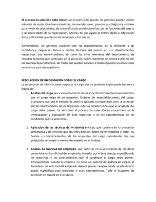 El proceso de selección debe iniciar con el análisis del puesto, los gerentes pueden utilizar
métodos de selección como entrevistas, recomendaciones, pruebas psicológicas y similares
para medir elconocimiento de cadasolicitud y correlacionarlos con las funciones del puesto
y las necesidades de la organización, además de que ayuda al entrevistador a diferenciar
entre solicitantes que llenan los requisitos y los que no.
Comúnmente, los gerentes conocen bien los requerimientos en lo referente a las
habilidades, exigencias físicas y demás factores del puesto en sus departamentos
respectivos. Los entrevistadores, así como los otros miembros del departamento de
recursos humanos que participan en la selección, deben mantener un enlace estrecho con
los diversos departamentos, de modo que puedan conocer a fondo el puesto y las funciones
necesarias para desempeñarlo.
RECOLECCIÓN DE INFORMACIÓN SOBRE EL CARGO
La recolección de informaciones respecto al cargo que se pretende suplir puede hacerse a
través de:
1. Análisis delcargo,que es levantamiento de los aspectos intrínsecos (requerimientos
que el cargo exige de su ocupante, factores de especializaciones), del cargo.
Cualquiera que sea el método de análisis aplicado, lo importante para la selección
son las informaciones de los requisitos y de las características que el ocupante del
cargo debe poseer. Es así como el proceso de selección se concentrará en la
investigación y evaluación de esos requisitos y en las características de los
candidatos que se presentan.
2. Aplicación de las técnicas de incidentes críticos, que consiste en la anotación
sistemática y de criterios que los jefes directos deben hacer respecto a todos los
hechos y comportamientos de los ocupantes del cargo considerado, los que
producirán un mayor o menor desempeño en el trabajo.
3. Análisis de solicitud del empleado, que consiste en la verificación de los datos
contenidos en la solicitud del empleado, llenados por el jefe directo, especificando
los requisitos y las características que el candidato al cargo debe poseer.
Principalmente cuando la empresa no tiene un sistema de análisis de cargos, el
formulario de solicitud del empleado deberá poseer campos donde el jefe directo
pueda especificar esos requisitos y esas características. Todo el esquema de
selección se basará en esos datos.
 
