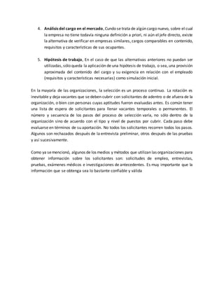 4. Análisis del cargo en el mercado, Cundo se trata de algún cargo nuevo, sobre el cual
la empresa no tiene todavía ninguna definición a priori, ni aún el jefe directo, existe
la alternativa de verificar en empresas similares, cargos comparables en contenido,
requisitos y características de sus ocupantes.
5. Hipótesis de trabajo, En el caso de que las alternativas anteriores no puedan ser
utilizadas, sólo queda la aplicación de una hipótesis de trabajo, o sea, una provisión
aproximada del contenido del cargo y su exigencia en relación con el empleado
(requisitos y características necesarias) como simulación inicial.
En la mayoría de las organizaciones, la selección es un proceso continuo. La rotación es
inevitable y deja vacantes que se deben cubrir con solicitantes de adentro o de afuera de la
organización, o bien con personas cuyas aptitudes fueron evaluadas antes. Es común tener
una lista de espera de solicitantes para llenar vacantes temporales o permanentes. El
número y secuencia de los pasos del proceso de selección varía, no sólo dentro de la
organización sino de acuerdo con el tipo y nivel de puestos por cubrir. Cada paso debe
evaluarse en términos de su aportación. No todos los solicitantes recorren todos los pasos.
Algunos son rechazados después de la entrevista preliminar, otros después de las pruebas
y así sucesivamente.
Como ya semencionó, algunos de los medios y métodos que utilizan las organizaciones para
obtener información sobre los solicitantes son: solicitudes de empleo, entrevistas,
pruebas, exámenes médicos e investigaciones de antecedentes. Es muy importante que la
información que se obtenga sea lo bastante confiable y válida
 