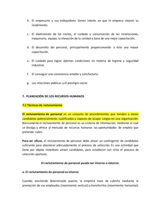 b. El empresario y sus trabajadores tienen interés en que la empresa mejore su
rendimiento.
c. El abatimiento de los costos, el cuidado y conservación de las instalaciones,
maquinaria, equipo, la elevación de la calidad a base de una mejor capacitación.
d. El desarrollo del personal, principalmente proporcionando a éste una mayor
capacitación.
e. El cuidado para lograr óptimas condiciones en materia de higiene y seguridad
industrial.
f. El conseguir una convivencia amable y satisfactoria.
g. Las relaciones públicas y el prestigio social.
7. PLANEACIÓN DE LOS RECURSOS HUMANOS
7.1 Técnicas de reclutamiento
El reclutamiento de personal es un conjunto de procedimientos que tienden a atraer
candidatos potencialmente cualificados y capaces de ocupar cargos en una organización.
Básicamente el reclutamiento de personal es un sistema de información, mediante el cual
se divulga y ofrece al mercado de recursos humanos las oportunidades de empleo que
pretende cubrir.
Para ser eficaz, el reclutamiento de personal debe atraer un contingente de candidatos
suficiente para abastecer adecuadamente el proceso de selección. Es una actividad que
tiene por objeto inmediato atraer candidatos, para establecer con ellos el proceso de
selección oportuno.
El reclutamiento de personal puede ser interno o externo.
a. El reclutamiento de personal es interno
Cuando, existiendo determinado puesto, la empresa trata de cubrirlo mediante la
promoción de sus empleados (movimiento vertical) o transferirlos (movimiento horizontal)
 