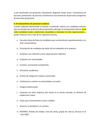 o aún transferidos con promoción (movimiento diagonal). Puede incluir: Transferencia de
personal, promociones de personal, transferencias con promoción de personal o programas
de desarrollo de personal.
b. El reclutamiento de personal es externo
Cuando, habiendo determinado la vacante, se pretende cubrirla con candidatos externos
que sonatraídos por las técnicas dereclutamiento aplicadas.Elreclutamiento externo recae
sobre candidatos reales o potenciales, disponibles o colocados en otras organizaciones, y
puede involucrar una o más de las siguientes técnicas:
a. Consulta a Base de Datos de candidatos que se presentaron espontáneamente o en
otros reclutamientos.
b. Presentación de candidatos por parte de los empleados de la empresa.
c. Contactos con sindicatos y otras organizaciones laborales.
d. Contactos con universidades.
e. Escuelas, asociaciones estudiantiles.
f. Directorios académicos.
g. Centros de integración empresa-universidad.
h. Conferencias y charlas en universidades y escuelas.
i. Colegios profesionales.
j. Contactos con otras empresas que actúan en el mismo mercado, en términos de
cooperación mutua.
k. Viajes para reclutamiento en otras ciudades.
l. Anuncios en periódicos y en revistas.
m. INTERNET: Portales de empleo, listas de correo, grupos de noticias, Anuncio en el
“sitio WEB”.
 