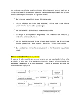 Un medio de gran difusión para la realización del reclutamiento externo, suele ser la
utilización de anuncios en periódicos y revistas. A modo de resumen, diremos que en todo
anuncio se ha de procurar respetar los siguientes puntos:
 Que el tamaño sea suficiente para el objetivo marcado.
 Que el contenido sea claro, bien redactado, fácil de leer y que indique
apropiadamente los requisitos que se exigen.
 Que sea llamativo y destaque entre los anuncios cercanos.
 Que tenga un estilo personal, dirigiéndose a los candidatos con corrección y
tratándolos como seres humanos.
 Que sea selectivo, de forma tal que descarte a los aspirantes que no reúnen los
mínimos fijados y que, a la vez, impulse a presentarse a los que sí los cumplen.
 Que sea atractivo y motive al candidato, creando en él el deseo optar al puesto de
trabajo
7.2 Proceso de administración de personal
El proceso de administración de recursos humanos de una organización incluye ocho
actividades o pasos que, si se realizan correctamente, dotarán a la organización de
empleados competentes y de alto rendimiento, capaces de mantener ese nivel de
rendimiento en el largo plazo.
 