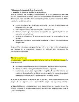 7.3 Establecimiento de estándares documentales
La necesidad de definir los criterios de reclutamiento
A fin de garantizar que el proceso de reclutamiento de la logística electoral seleccione
personal con habilidades y atributos adecuados, es importante que se desarrolle un criterio
definido para poder evaluarles. Aunque esto podría parecer un proceso burocrático, definir
los criterios también ayudaría a:
 Identificar a quienes tengan experiencia relevante y aptitudes idóneas para labores
específicas de la logística;
 Eliminar personas cuya imparcialidad podría ser cuestionada;
 Eliminar personal que no tiene las capacidades que según la legislación son
necesarias para la logística;
 Fomentar el reclutamiento de personal que represente a las comunidades a las que
servirán;
 Proporcionar parámetros transparentes para ayudar a combatir la corrupción en las
designaciones.
En general, los criterios deberían garantizar que solo se les ofrezca empleo a las personas
que después de la capacitación, adquieran la habilidad para instrumentar los
procedimientos requeridos.
Criterios para el Empleo
Las capacidades y requisitos con que debe contar el personal de la logística electoral, les
deberían permitir:
 Instrumentar procedimientos de votación precisos, en circunstancias de presión;
 Ofrecer un servicio cortés y eficiente a los electores y al público;
 Realizar todas las tareas con imparcialidad e integridad. Al desarrollar sistemas que
evalúen la idoneidad de los candidatos para desempeñar los puestos de personal,
hay algunos criterios generales que casi siempre resulta útil aplicar.
Al diseñar los documentos o entrevistas que se aplicarán a los aspirantes para ocupar los
cargos de la logística, sería recomendable seguir los siguientes criterios:
a. Disponibilidad. Los candidatos deben tener disponibilidad para trabajar durante los
periodos en los que se les puede asignar tareas, así como tener disposición para tomar la
capacitación requerida.
 