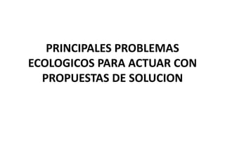 PRINCIPALES PROBLEMAS
ECOLOGICOS PARA ACTUAR CON
PROPUESTAS DE SOLUCION
 