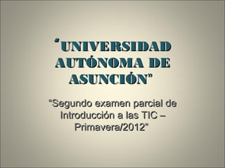 “ UNIVERSIDAD
 AUTÓNOMA DE
    ASUNCIÓN”
“Segundo examen parcial de
  Introducción a las TIC –
      Primavera/2012”
 