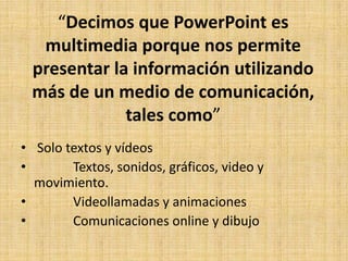 “Decimos que PowerPoint es
  multimedia porque nos permite
 presentar la información utilizando
 más de un medio de comunicación,
             tales como”
• Solo textos y vídeos
•       Textos, sonidos, gráficos, video y
  movimiento.
•       Videollamadas y animaciones
•       Comunicaciones online y dibujo
 