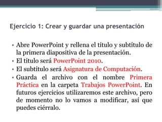 Ejercicio 1: Crear y guardar una presentación 
• Abre PowerPoint y rellena el título y subtítulo de 
la primera diapositiva de la presentación. 
• El título será PowerPoint 2010. 
• El subtítulo será Asignatura de Computación. 
• Guarda el archivo con el nombre Primera 
Práctica en la carpeta Trabajos PowerPoint. En 
futuros ejercicios utilizaremos este archivo, pero 
de momento no lo vamos a modificar, así que 
puedes ciérralo. 
 