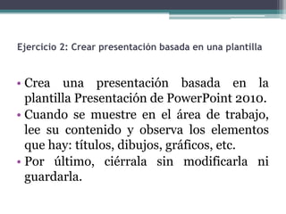 Ejercicio 2: Crear presentación basada en una plantilla 
• Crea una presentación basada en la 
plantilla Presentación de PowerPoint 2010. 
• Cuando se muestre en el área de trabajo, 
lee su contenido y observa los elementos 
que hay: títulos, dibujos, gráficos, etc. 
• Por último, ciérrala sin modificarla ni 
guardarla. 
 