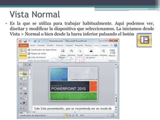 Vista Normal 
• Es la que se utiliza para trabajar habitualmente. Aquí podemos ver, 
diseñar y modificar la diapositiva que seleccionamos. La iniciamos desde 
Vista > Normal o bien desde la barra inferior pulsando el botón 
 