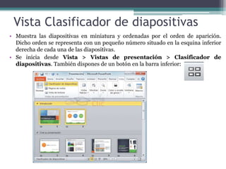 Vista Clasificador de diapositivas 
• Muestra las diapositivas en miniatura y ordenadas por el orden de aparición. 
Dicho orden se representa con un pequeño número situado en la esquina inferior 
derecha de cada una de las diapositivas. 
• Se inicia desde Vista > Vistas de presentación > Clasificador de 
diapositivas. También dispones de un botón en la barra inferior: 
 