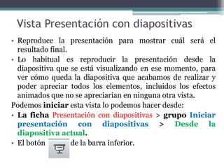Vista Presentación con diapositivas 
• Reproduce la presentación para mostrar cuál será el 
resultado final. 
• Lo habitual es reproducir la presentación desde la 
diapositiva que se está visualizando en ese momento, para 
ver cómo queda la diapositiva que acabamos de realizar y 
poder apreciar todos los elementos, incluidos los efectos 
animados que no se apreciarían en ninguna otra vista. 
Podemos iniciar esta vista lo podemos hacer desde: 
• La ficha Presentación con diapositivas > grupo Iniciar 
presentación con diapositivas > Desde la 
diapositiva actual. 
• El botón de la barra inferior. 
 