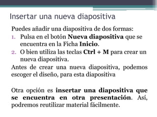Insertar una nueva diapositiva 
Puedes añadir una diapositiva de dos formas: 
1. Pulsa en el botón Nueva diapositiva que se 
encuentra en la Ficha Inicio. 
2. O bien utiliza las teclas Ctrl + Mpara crear un 
nueva diapositiva. 
Antes de crear una nueva diapositiva, podemos 
escoger el diseño, para esta diapositiva 
Otra opción es insertar una diapositiva que 
se encuentra en otra presentación. Así, 
podremos reutilizar material fácilmente. 
 