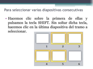 Para seleccionar varias diapositivas consecutivas 
• Hacemos clic sobre la primera de ellas y 
pulsamos la tecla SHIFT. Sin soltar dicha tecla, 
hacemos clic en la última diapositiva del tramo a 
seleccionar. 
 