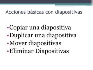 Acciones básicas con diapositivas 
•Copiar una diapositiva 
•Duplicar una diapositiva 
•Mover diapositivas 
•Eliminar Diapositivas 
 