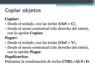 Copiar objetos 
Copiar: 
• Desde el teclado, con las teclas (Ctrl + C), 
• Desde el menú contextual (clic derecho del ratón), 
con la opción Copiar. 
Pegar: 
• Desde el teclado, con las teclas (Ctrl + V), 
• Desde el menú contextual (clic derecho del ratón), 
con la opción Pegar. 
Duplicarlos: 
Pulsamos la combinación de teclas CTRL+ALT+D. 
 